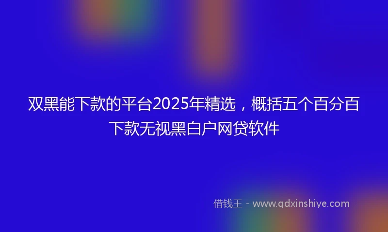 双黑能下款的平台2025年精选，概括五个百分百下款无视黑白户网贷软件