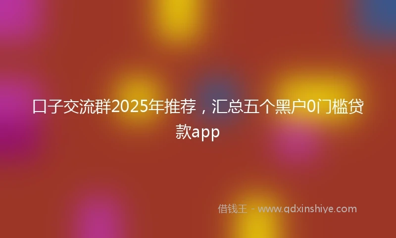 口子交流群2025年推荐，汇总五个黑户0门槛贷款app
