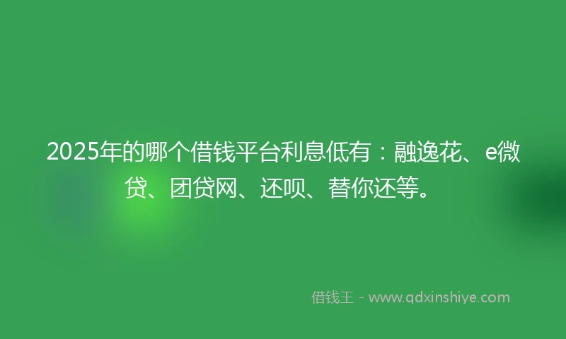 2025年的哪个借钱平台利息低有：融逸花、e微贷、团贷网、还呗、替你还等。