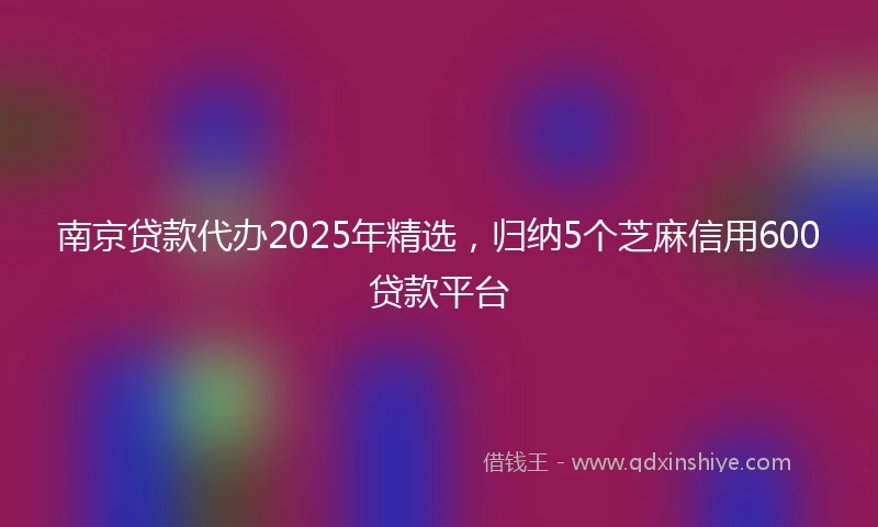 南京贷款代办2025年精选，归纳5个芝麻信用600贷款平台