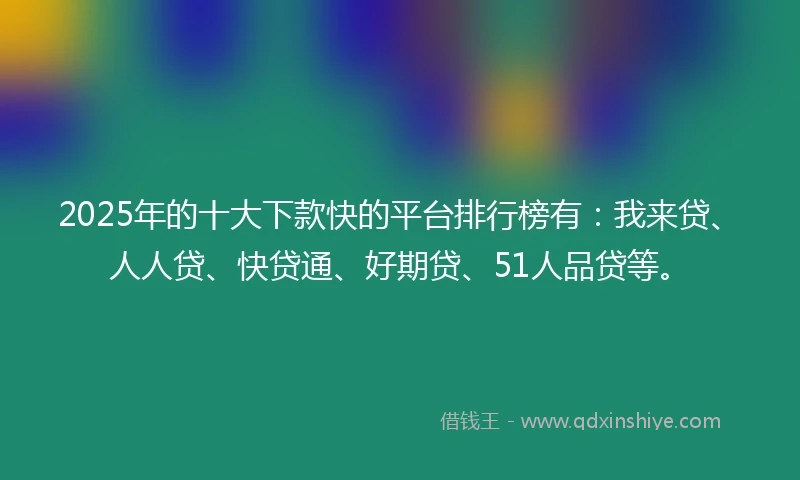 2025年的十大下款快的平台排行榜有：我来贷、人人贷、快贷通、好期贷、51人品贷等。