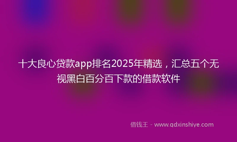 十大良心贷款app排名2025年精选，汇总五个无视黑白百分百下款的借款软件