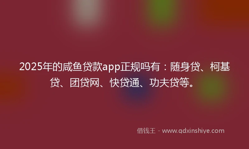 2025年的咸鱼贷款app正规吗有：随身贷、柯基贷、团贷网、快贷通、功夫贷等。