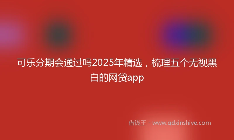 可乐分期会通过吗2025年精选，梳理五个无视黑白的网贷app