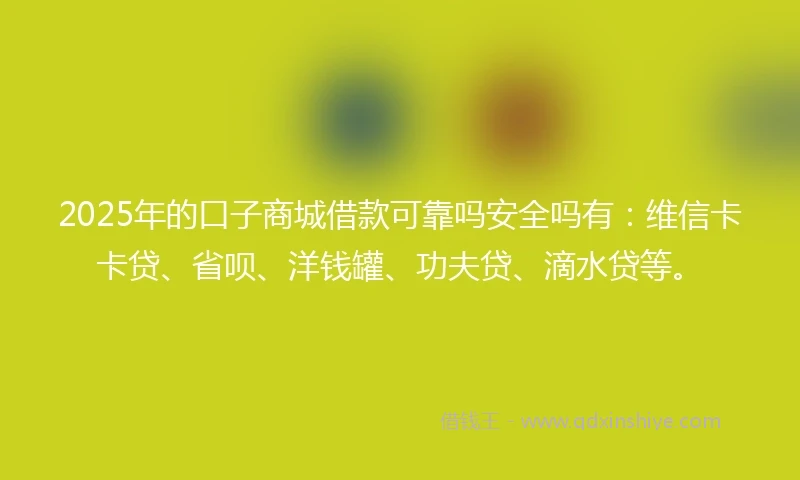 2025年的口子商城借款可靠吗安全吗有：维信卡卡贷、省呗、洋钱罐、功夫贷、滴水贷等。