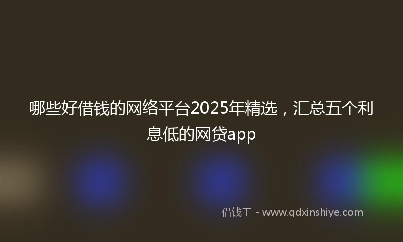 哪些好借钱的网络平台2025年精选，汇总五个利息低的网贷app