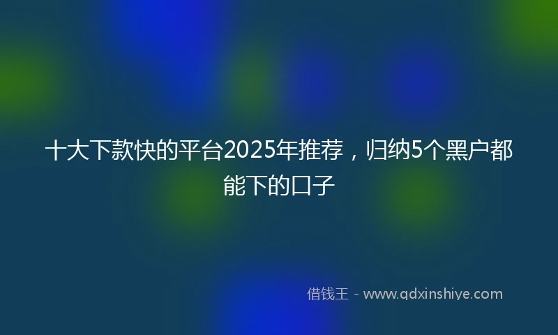 十大下款快的平台2025年推荐，归纳5个黑户都能下的口子