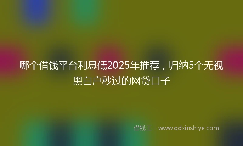 哪个借钱平台利息低2025年推荐，归纳5个无视黑白户秒过的网贷口子