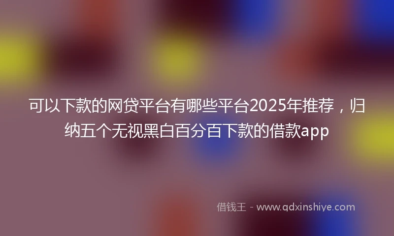 可以下款的网贷平台有哪些平台2025年推荐，归纳五个无视黑白百分百下款的借款app