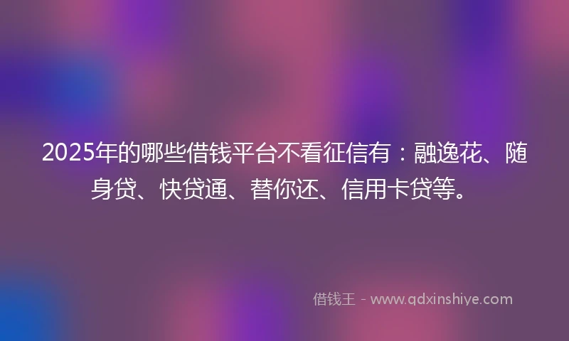 2025年的哪些借钱平台不看征信有：融逸花、随身贷、快贷通、替你还、信用卡贷等。
