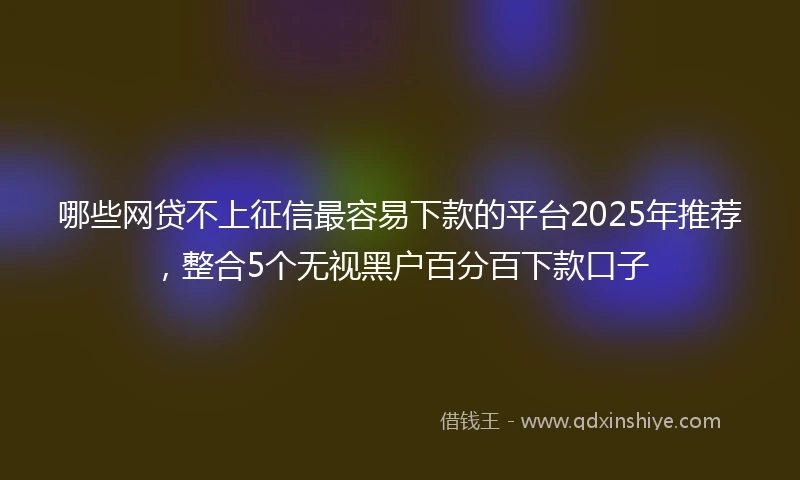哪些网贷不上征信最容易下款的平台2025年推荐，整合5个无视黑户百分百下款口子