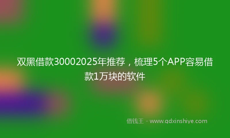 双黑借款30002025年推荐，梳理5个APP容易借款1万块的软件
