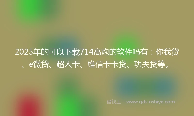 2025年的可以下载714高炮的软件吗有：你我贷、e微贷、超人卡、维信卡卡贷、功夫贷等。