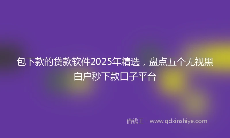 包下款的贷款软件2025年精选，盘点五个无视黑白户秒下款口子平台
