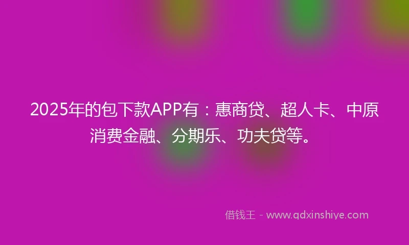 2025年的包下款APP有：惠商贷、超人卡、中原消费金融、分期乐、功夫贷等。