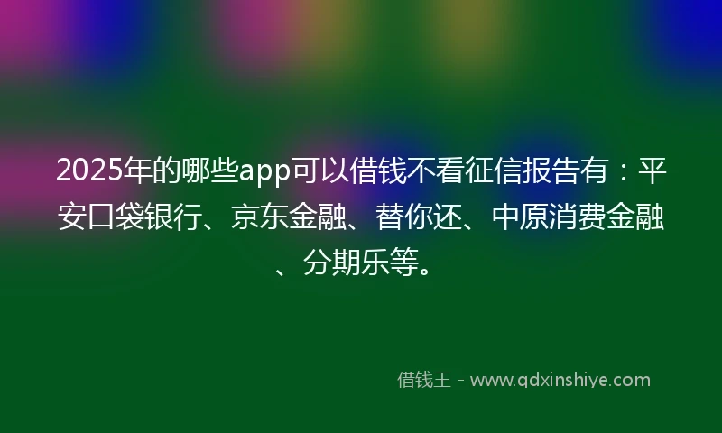 2025年的哪些app可以借钱不看征信报告有：平安口袋银行、京东金融、替你还、中原消费金融、分期乐等。