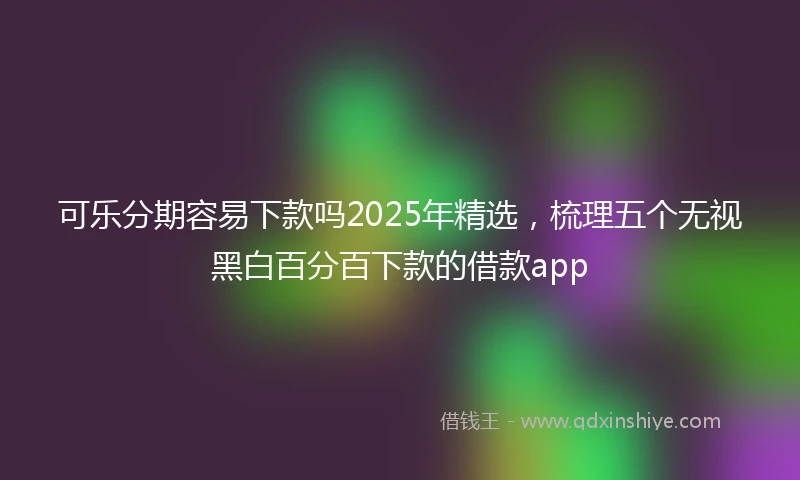 可乐分期容易下款吗2025年精选，梳理五个无视黑白百分百下款的借款app