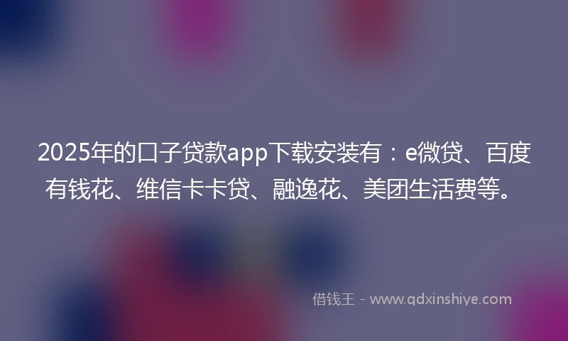 2025年的口子贷款app下载安装有：e微贷、百度有钱花、维信卡卡贷、融逸花、美团生活费等。