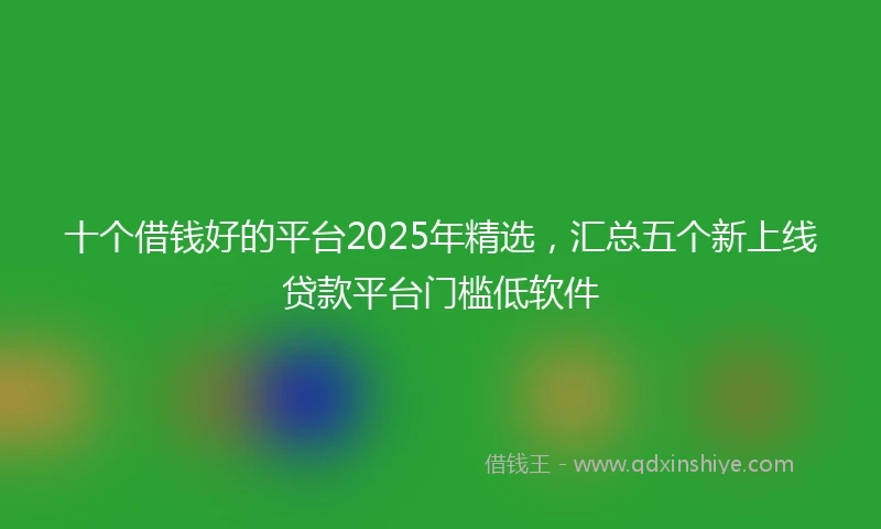 十个借钱好的平台2025年精选，汇总五个新上线贷款平台门槛低软件