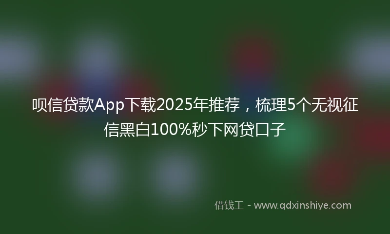 呗信贷款App下载2025年推荐，梳理5个无视征信黑白100%秒下网贷口子