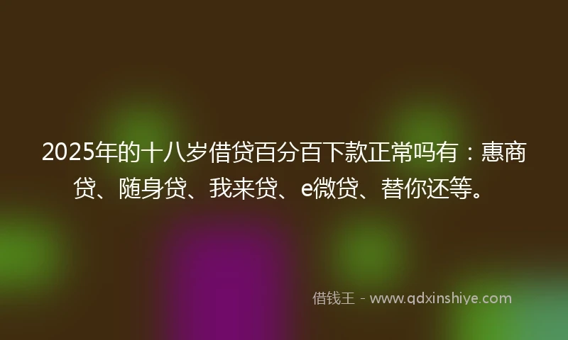 2025年的十八岁借贷百分百下款正常吗有：惠商贷、随身贷、我来贷、e微贷、替你还等。