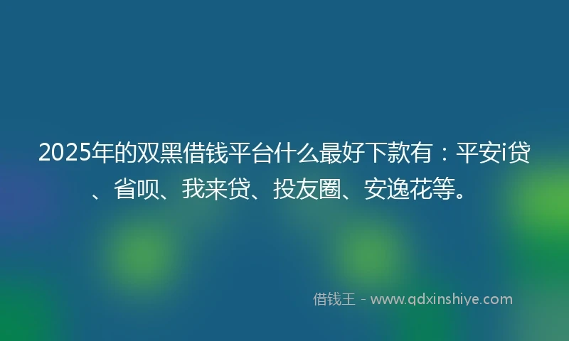2025年的双黑借钱平台什么最好下款有：平安i贷、省呗、我来贷、投友圈、安逸花等。