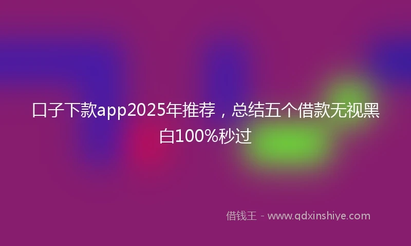 口子下款app2025年推荐，总结五个借款无视黑白100%秒过