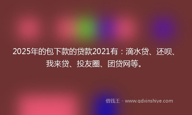 2025年的包下款的贷款2021有：滴水贷、还呗、我来贷、投友圈、团贷网等。