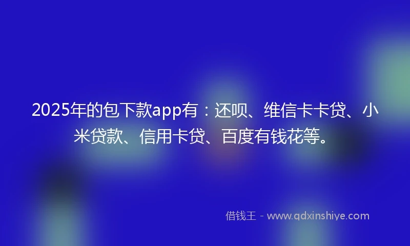 2025年的包下款app有：还呗、维信卡卡贷、小米贷款、信用卡贷、百度有钱花等。