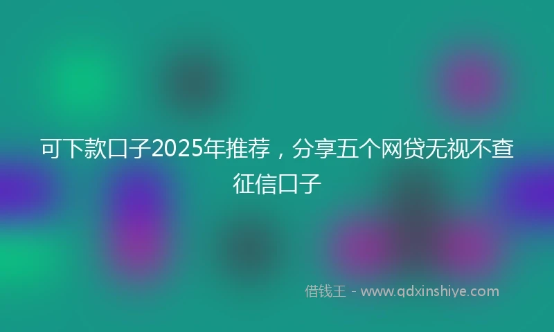 可下款口子2025年推荐，分享五个网贷无视不查征信口子