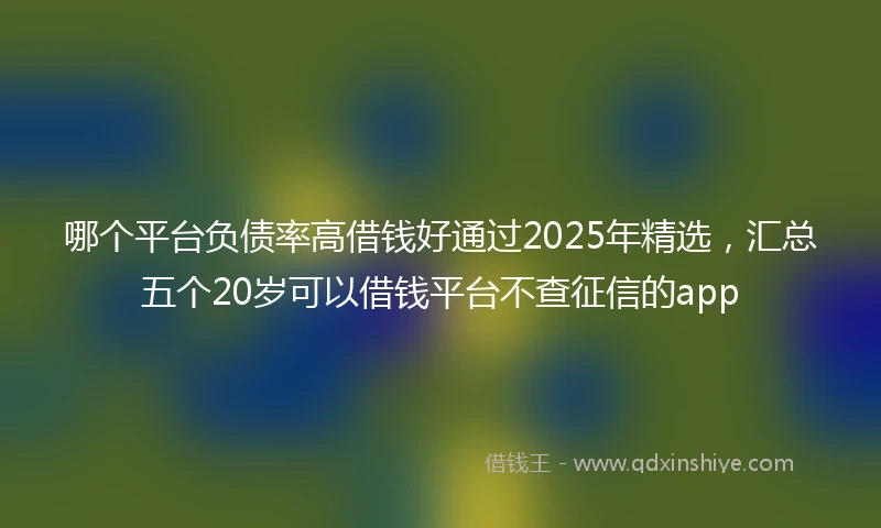 哪个平台负债率高借钱好通过2025年精选，汇总五个20岁可以借钱平台不查征信的app