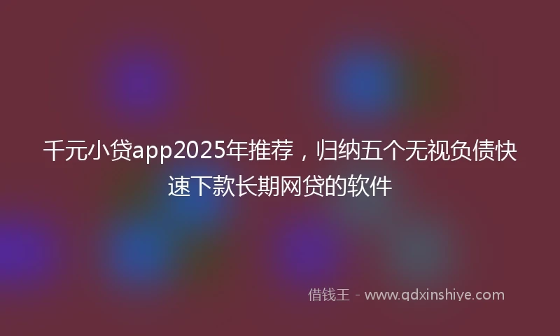 千元小贷app2025年推荐，归纳五个无视负债快速下款长期网贷的软件