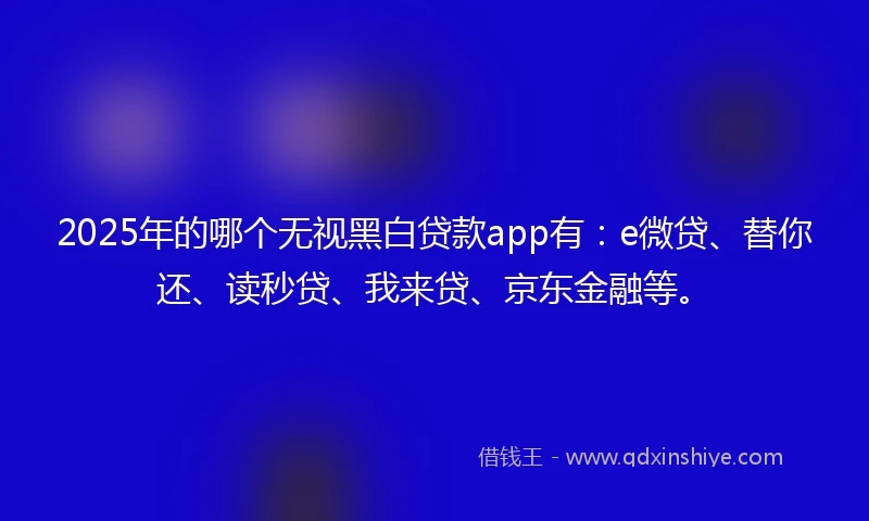2025年的哪个无视黑白贷款app有：e微贷、替你还、读秒贷、我来贷、京东金融等。