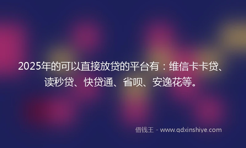 2025年的可以直接放贷的平台有：维信卡卡贷、读秒贷、快贷通、省呗、安逸花等。