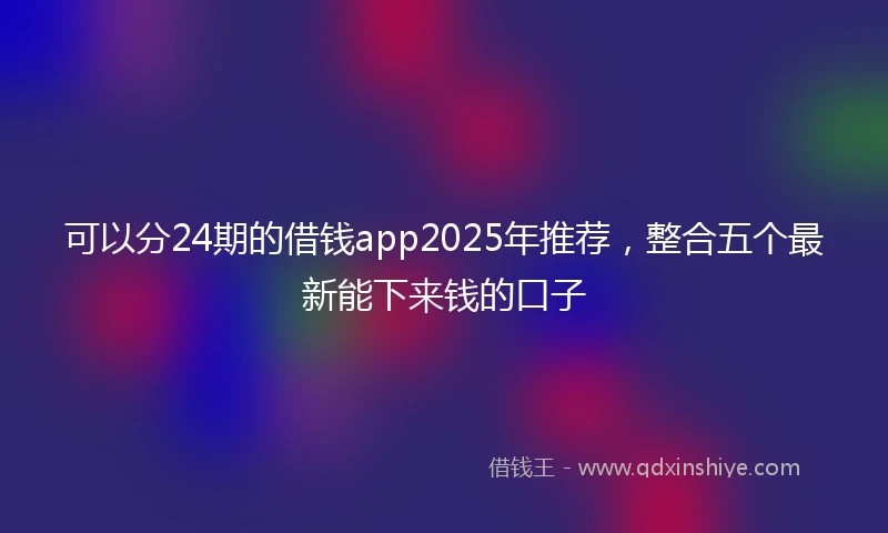 可以分24期的借钱app2025年推荐，整合五个最新能下来钱的口子