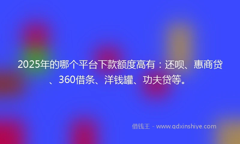 2025年的哪个平台下款额度高有：还呗、惠商贷、360借条、洋钱罐、功夫贷等。