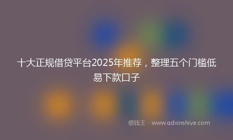 十大正规借贷平台2025年推荐，整理五个门槛低易下款口子