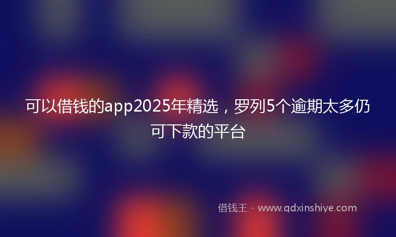 可以借钱的app2025年精选，罗列5个逾期太多仍可下款的平台