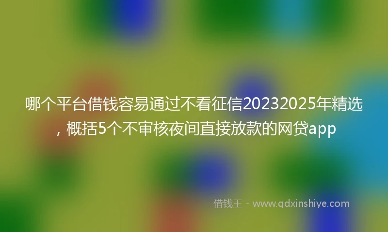哪个平台借钱容易通过不看征信20232025年精选，概括5个不审核夜间直接放款的网贷app