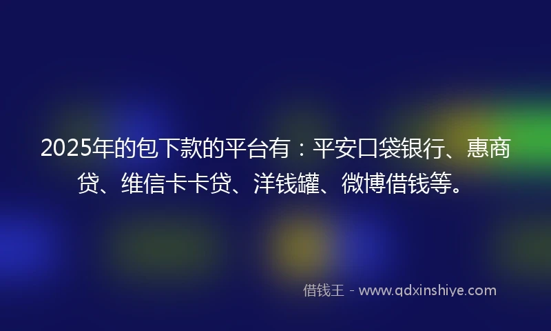 2025年的包下款的平台有：平安口袋银行、惠商贷、维信卡卡贷、洋钱罐、微博借钱等。