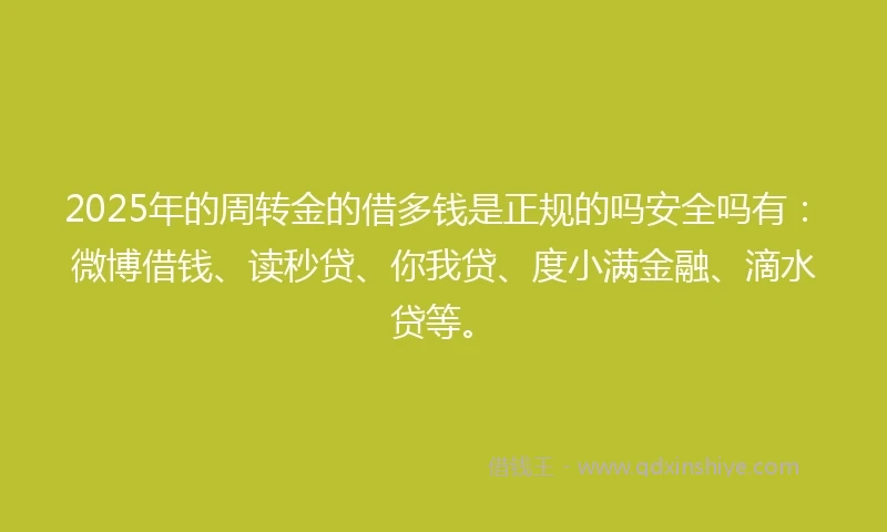 2025年的周转金的借多钱是正规的吗安全吗有：微博借钱、读秒贷、你我贷、度小满金融、滴水贷等。
