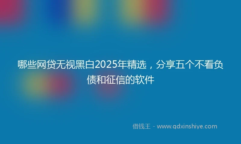 哪些网贷无视黑白2025年精选，分享五个不看负债和征信的软件