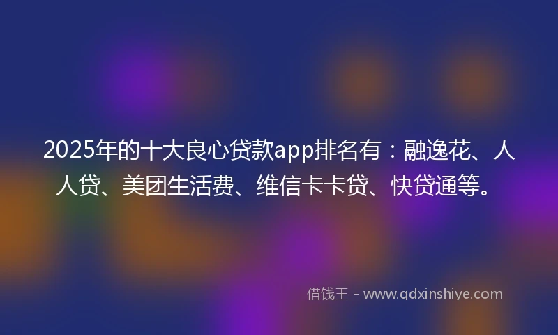 2025年的十大良心贷款app排名有：融逸花、人人贷、美团生活费、维信卡卡贷、快贷通等。