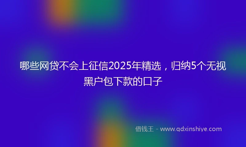 哪些网贷不会上征信2025年精选，归纳5个无视黑户包下款的口子