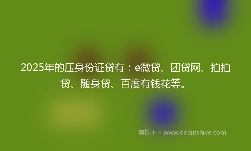 2025年的压身份证贷有：e微贷、团贷网、拍拍贷、随身贷、百度有钱花等。