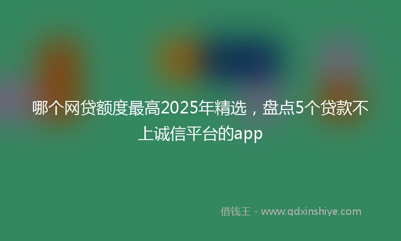 哪个网贷额度最高2025年精选，盘点5个贷款不上诚信平台的app
