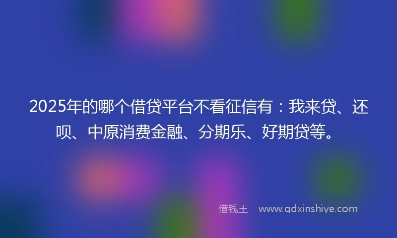 2025年的哪个借贷平台不看征信有：我来贷、还呗、中原消费金融、分期乐、好期贷等。