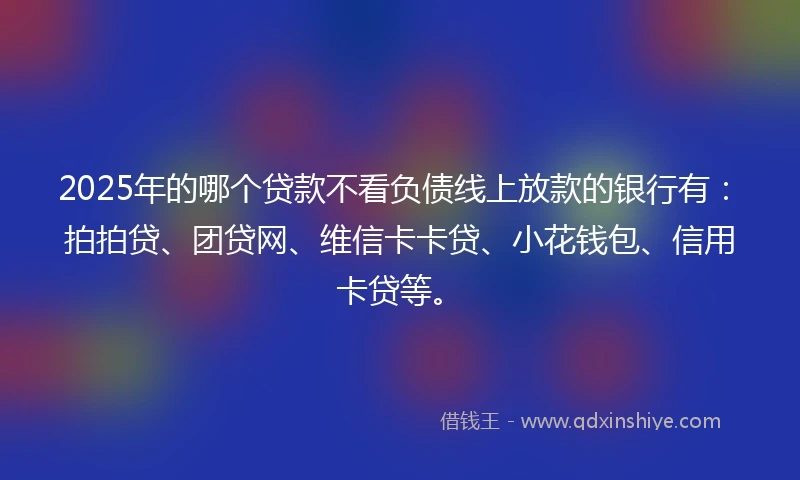 2025年的哪个贷款不看负债线上放款的银行有：拍拍贷、团贷网、维信卡卡贷、小花钱包、信用卡贷等。