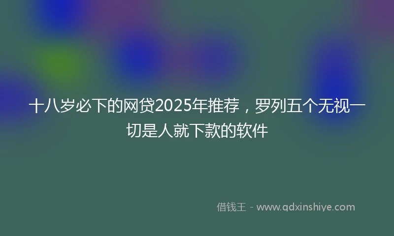 十八岁必下的网贷2025年推荐，罗列五个无视一切是人就下款的软件