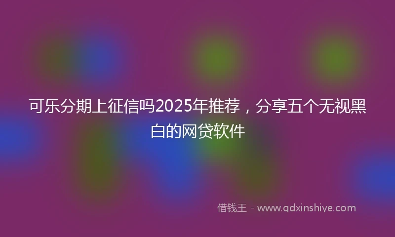 可乐分期上征信吗2025年推荐，分享五个无视黑白的网贷软件